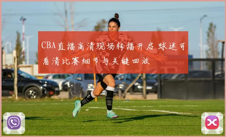 CBA直播高清现场转播开启 球迷可看清比赛细节与关键回放