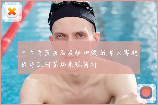 中国男篮历届成绩回顾 近年大赛起伏与亚洲赛场表现解析