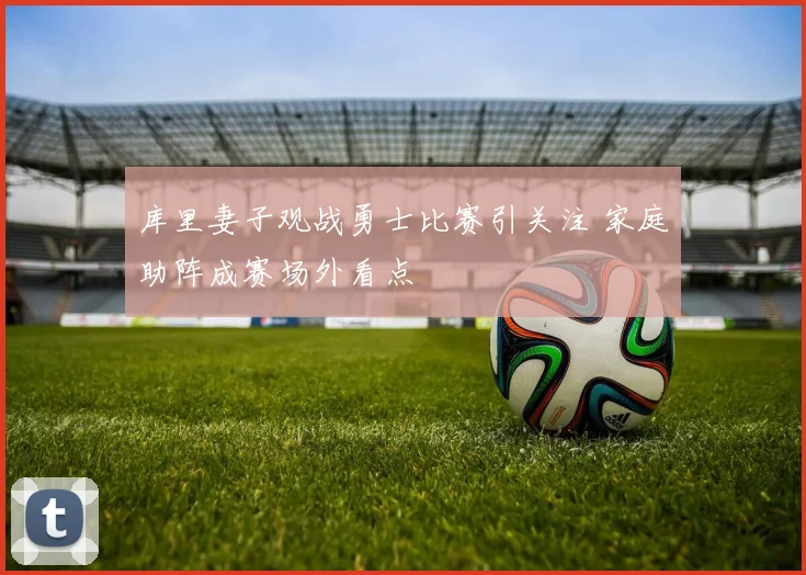 库里妻子观战勇士比赛引关注 家庭助阵成赛场外看点