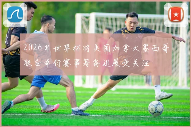 2026年世界杯将美国加拿大墨西哥联合举行赛事筹备进展受关注