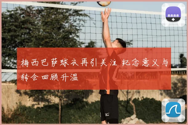 梅西巴萨球衣再引关注 纪念意义与转会回顾升温