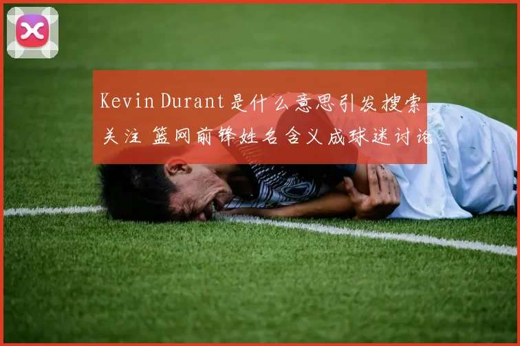 Kevin Durant是什么意思引发搜索关注 篮网前锋姓名含义成球迷讨论焦点