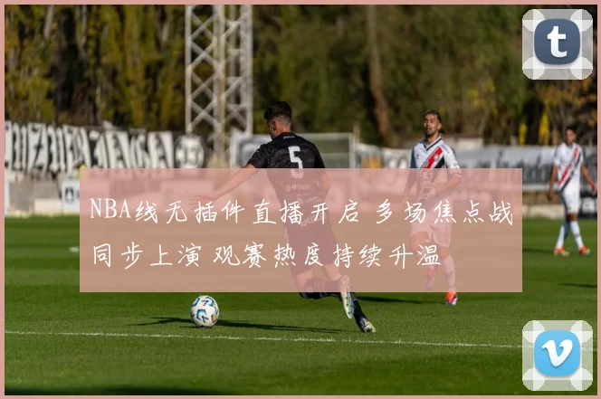 NBA线无插件直播开启 多场焦点战同步上演 观赛热度持续升温