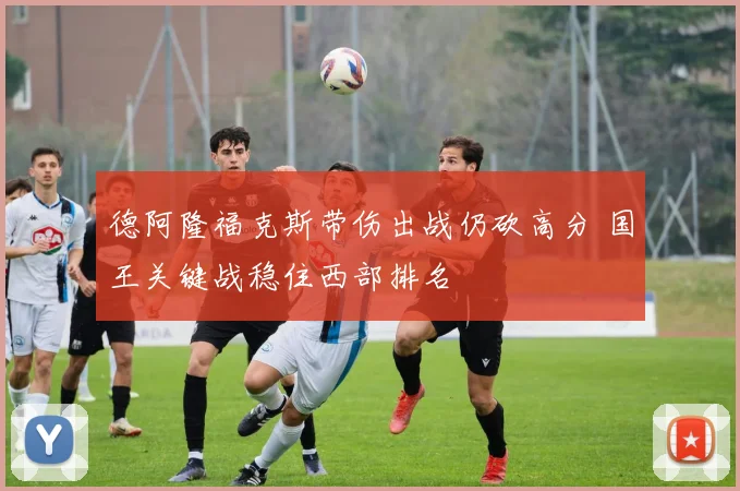 德阿隆福克斯带伤出战仍砍高分 国王关键战稳住西部排名