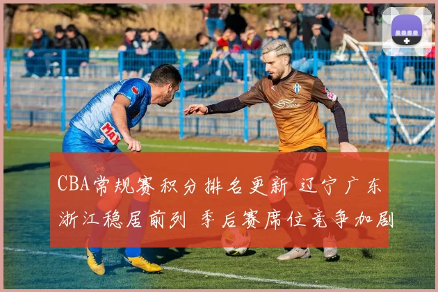CBA常规赛积分排名更新 辽宁广东浙江稳居前列 季后赛席位竞争加剧