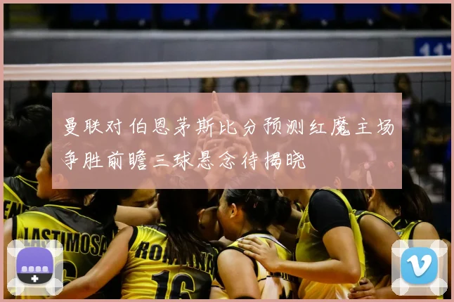 曼联对伯恩茅斯比分预测红魔主场争胜前瞻三球悬念待揭晓