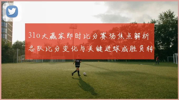 31o大赢家即时比分赛场焦点解析 各队比分变化与关键进球成胜负转折