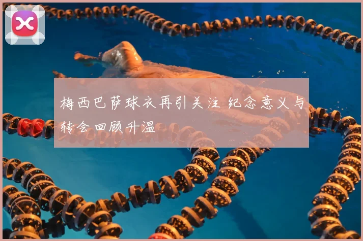 梅西巴萨球衣再引关注 纪念意义与转会回顾升温