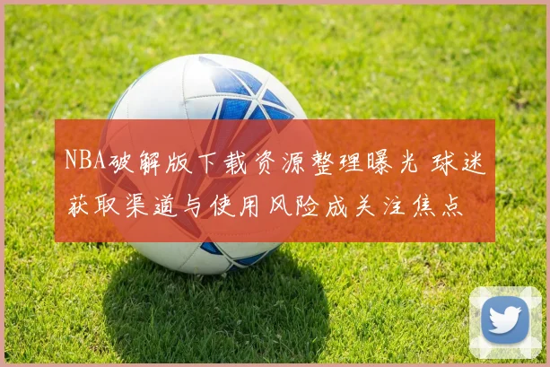 NBA破解版下载资源整理曝光 球迷获取渠道与使用风险成关注焦点