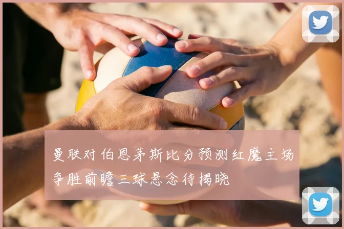 曼联对伯恩茅斯比分预测红魔主场争胜前瞻三球悬念待揭晓